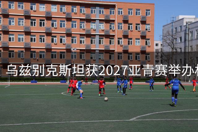 乌兹别克斯坦获2027亚青赛举办权 沙特承接2029届赛事