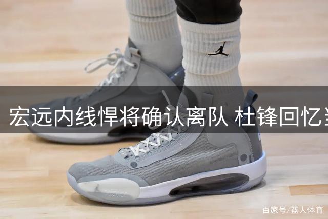宏远内线悍将确认离队 杜锋回忆当年赛场风采 胡明轩表态随时为国出征