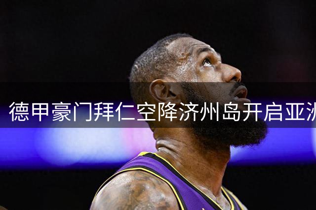 德甲豪门拜仁空降济州岛开启亚洲拉练 韩国热身赛即将打响