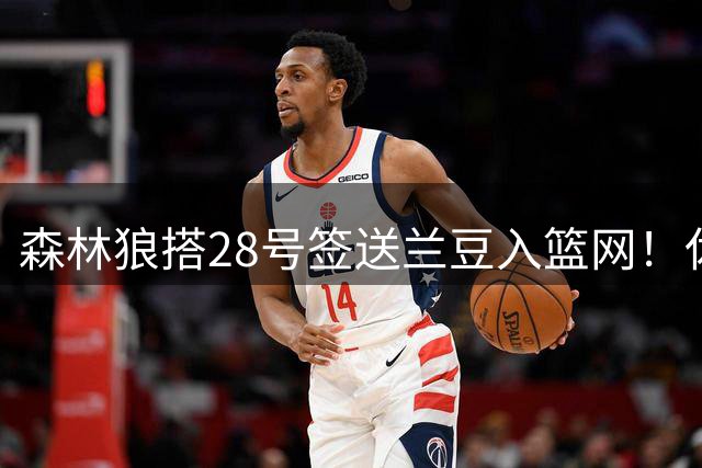 森林狼搭28号签送兰豆入篮网！休媒：利好火箭，27年可换网队首轮