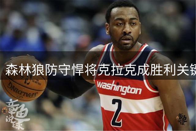 森林狼防守悍将克拉克成胜利关键 对位限制命中率名列前茅